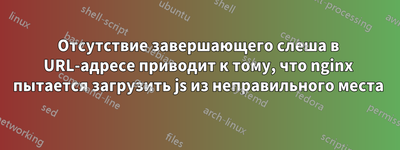 Отсутствие завершающего слеша в URL-адресе приводит к тому, что nginx пытается загрузить js из неправильного места