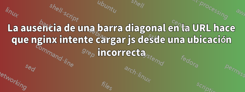 La ausencia de una barra diagonal en la URL hace que nginx intente cargar js desde una ubicación incorrecta