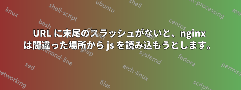 URL に末尾のスラッシュがないと、nginx は間違った場所から js を読み込もうとします。