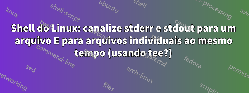 Shell do Linux: canalize stderr e stdout para um arquivo E para arquivos individuais ao mesmo tempo (usando tee?)