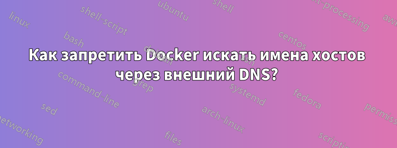 Как запретить Docker искать имена хостов через внешний DNS?