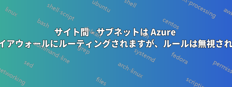 サイト間 - サブネットは Azure ファイアウォールにルーティングされますが、ルールは無視されます