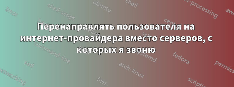 Перенаправлять пользователя на интернет-провайдера вместо серверов, с которых я звоню