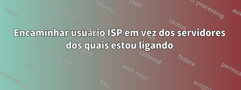 Encaminhar usuário ISP em vez dos servidores dos quais estou ligando