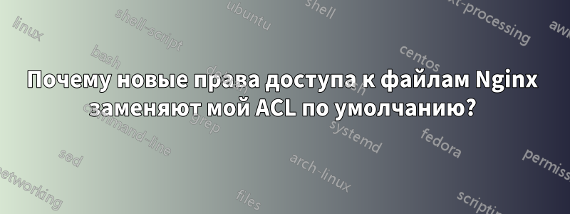 Почему новые права доступа к файлам Nginx заменяют мой ACL по умолчанию?