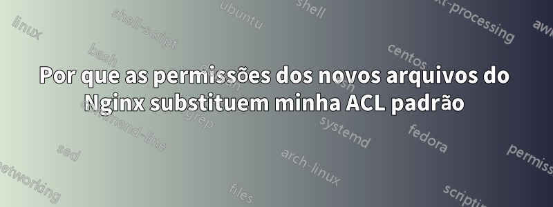 Por que as permissões dos novos arquivos do Nginx substituem minha ACL padrão