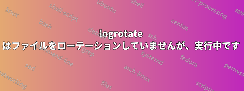 logrotate はファイルをローテーションしていませんが、実行中です