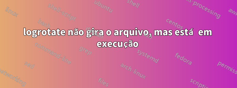 logrotate não gira o arquivo, mas está em execução