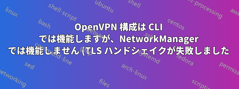 OpenVPN 構成は CLI では機能しますが、NetworkManager では機能しません (TLS ハンドシェイクが失敗しました)