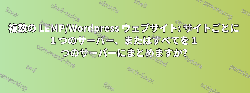 複数の LEMP/Wordpress ウェブサイト: サイトごとに 1 つのサーバー、またはすべてを 1 つのサーバーにまとめますか?