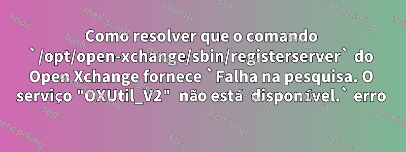 Como resolver que o comando `/opt/open-xchange/sbin/registerserver` do Open Xchange fornece `Falha na pesquisa. O serviço "OXUtil_V2" não está disponível.` erro