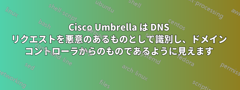 Cisco Umbrella は DNS リクエストを悪意のあるものとして識別し、ドメイン コントローラからのものであるように見えます