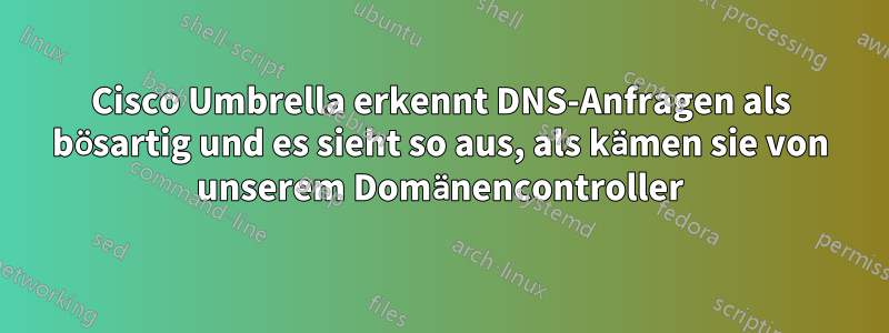 Cisco Umbrella erkennt DNS-Anfragen als bösartig und es sieht so aus, als kämen sie von unserem Domänencontroller