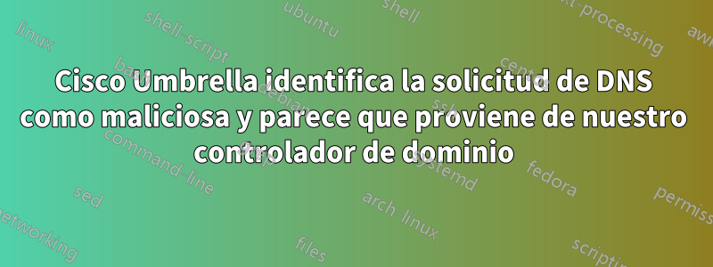 Cisco Umbrella identifica la solicitud de DNS como maliciosa y parece que proviene de nuestro controlador de dominio