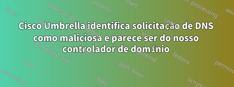 Cisco Umbrella identifica solicitação de DNS como maliciosa e parece ser do nosso controlador de domínio