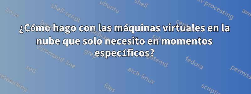 ¿Cómo hago con las máquinas virtuales en la nube que solo necesito en momentos específicos?