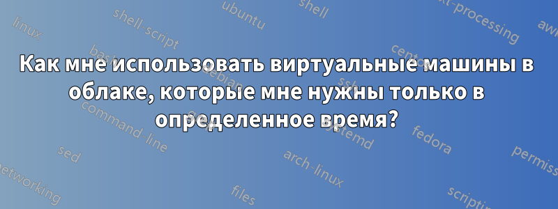 Как мне использовать виртуальные машины в облаке, которые мне нужны только в определенное время?