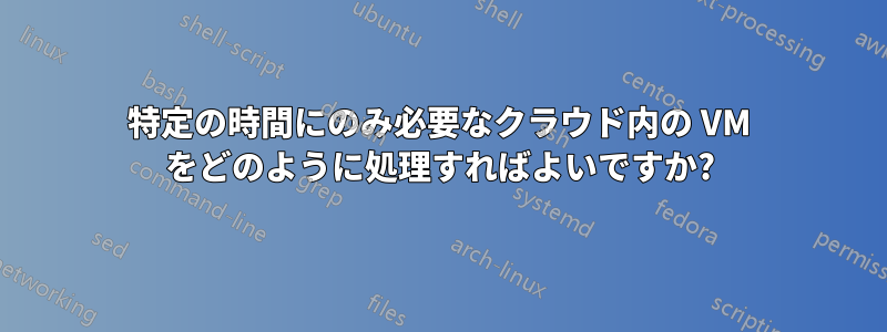 特定の時間にのみ必要なクラウド内の VM をどのように処理すればよいですか?