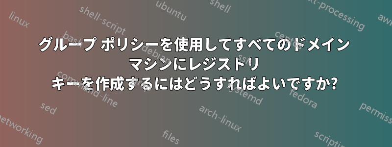 グループ ポリシーを使用してすべてのドメイン マシンにレジストリ キーを作成するにはどうすればよいですか?