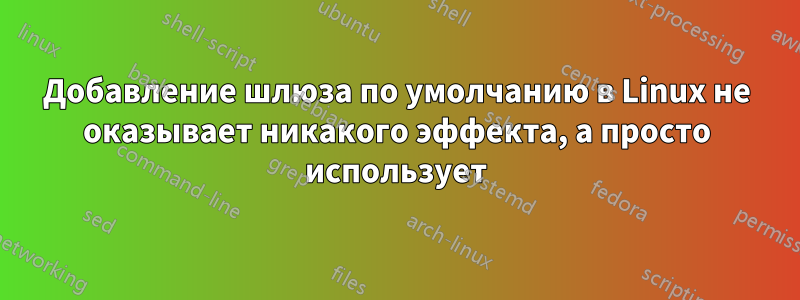 Добавление шлюза по умолчанию в Linux не оказывает никакого эффекта, а просто использует