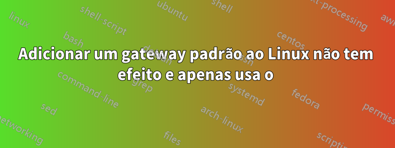 Adicionar um gateway padrão ao Linux não tem efeito e apenas usa o