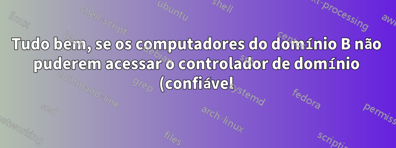 Tudo bem, se os computadores do domínio B não puderem acessar o controlador de domínio (confiável) A?