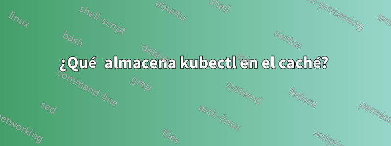 ¿Qué almacena kubectl en el caché?