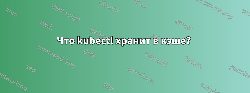 Что kubectl хранит в кэше?