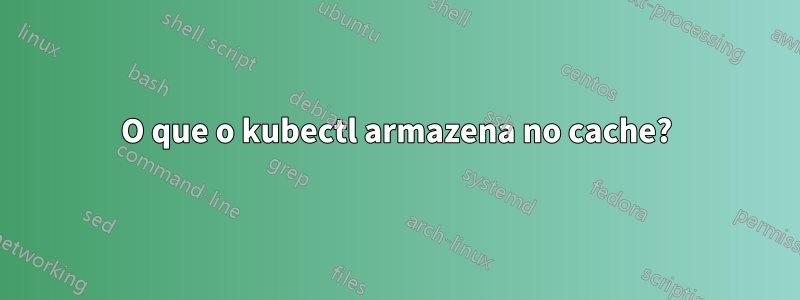 O que o kubectl armazena no cache?