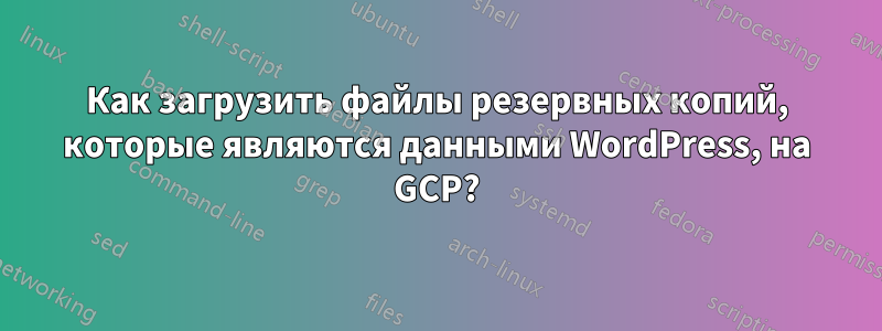 Как загрузить файлы резервных копий, которые являются данными WordPress, на GCP?