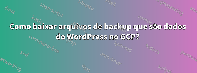 Como baixar arquivos de backup que são dados do WordPress no GCP?