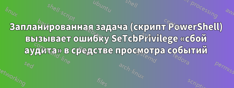 Запланированная задача (скрипт PowerShell) вызывает ошибку SeTcbPrivilege «сбой аудита» в средстве просмотра событий