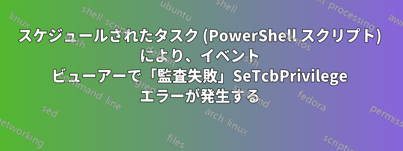 スケジュールされたタスク (PowerShell スクリプト) により、イベント ビューアーで「監査失敗」SeTcbPrivilege エラーが発生する