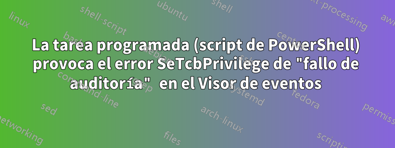 La tarea programada (script de PowerShell) provoca el error SeTcbPrivilege de "fallo de auditoría" en el Visor de eventos