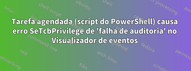 Tarefa agendada (script do PowerShell) causa erro SeTcbPrivilege de 'falha de auditoria' no Visualizador de eventos