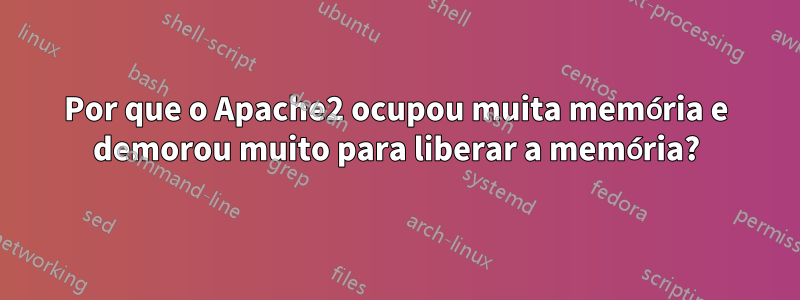 Por que o Apache2 ocupou muita memória e demorou muito para liberar a memória?