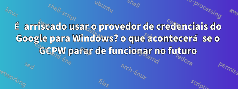 É arriscado usar o provedor de credenciais do Google para Windows? o que acontecerá se o GCPW parar de funcionar no futuro