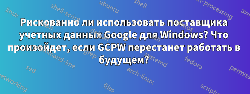 Рискованно ли использовать поставщика учетных данных Google для Windows? Что произойдет, если GCPW перестанет работать в будущем?