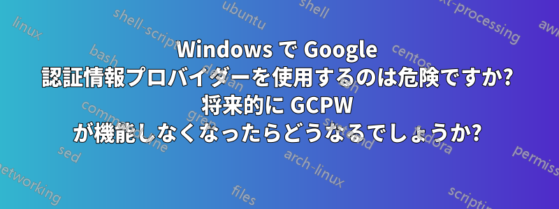 Windows で Google 認証情報プロバイダーを使用するのは危険ですか? 将来的に GCPW が機能しなくなったらどうなるでしょうか?