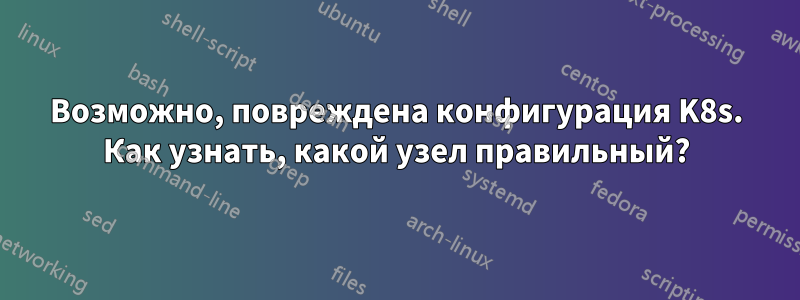 Возможно, повреждена конфигурация K8s. Как узнать, какой узел правильный?