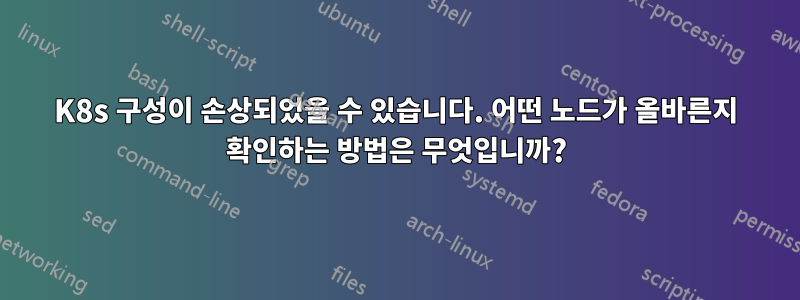 K8s 구성이 손상되었을 수 있습니다. 어떤 노드가 올바른지 확인하는 방법은 무엇입니까?