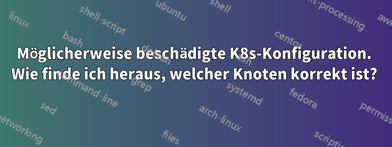 Möglicherweise beschädigte K8s-Konfiguration. Wie finde ich heraus, welcher Knoten korrekt ist?