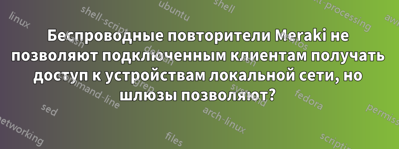 Беспроводные повторители Meraki не позволяют подключенным клиентам получать доступ к устройствам локальной сети, но шлюзы позволяют?