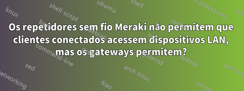 Os repetidores sem fio Meraki não permitem que clientes conectados acessem dispositivos LAN, mas os gateways permitem?