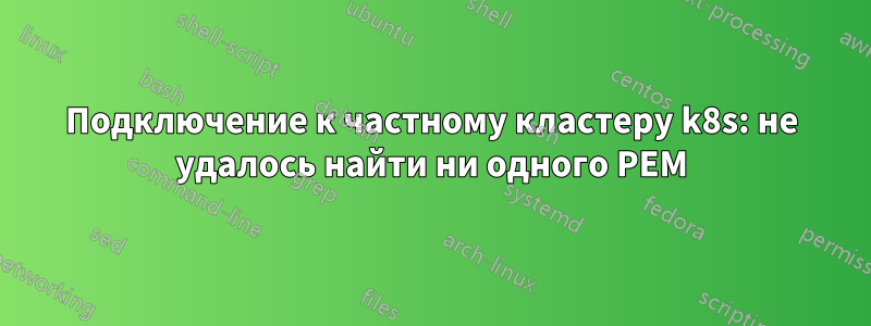 Подключение к частному кластеру k8s: не удалось найти ни одного PEM