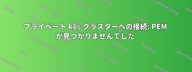 プライベート k8s クラスターへの接続: PEM が見つかりませんでした