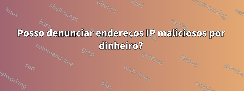 Posso denunciar endereços IP maliciosos por dinheiro?