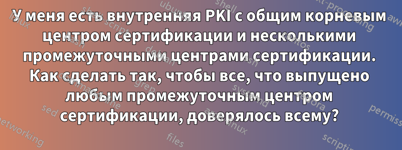 У меня есть внутренняя PKI с общим корневым центром сертификации и несколькими промежуточными центрами сертификации. Как сделать так, чтобы все, что выпущено любым промежуточным центром сертификации, доверялось всему?