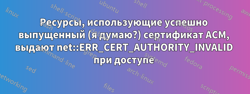 Ресурсы, использующие успешно выпущенный (я думаю?) сертификат ACM, выдают net::ERR_CERT_AUTHORITY_INVALID при доступе