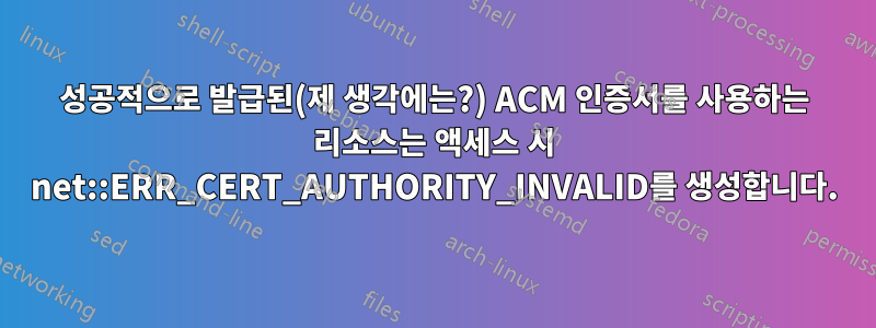 성공적으로 발급된(제 생각에는?) ACM 인증서를 사용하는 리소스는 액세스 시 net::ERR_CERT_AUTHORITY_INVALID를 생성합니다.